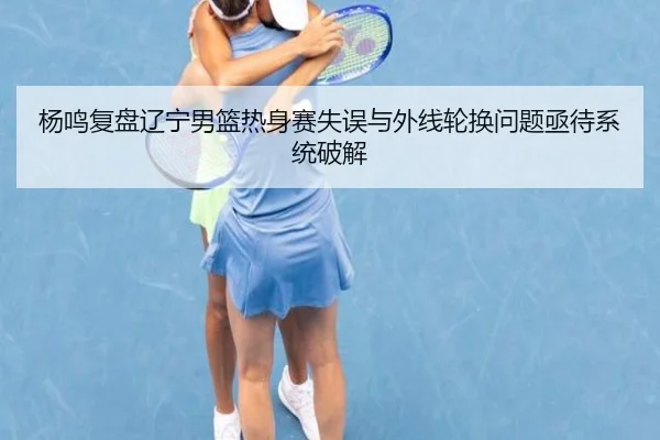 杨鸣复盘辽宁男篮热身赛失误与外线轮换问题亟待系统破解